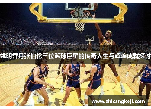 姚明乔丹张伯伦三位篮球巨星的传奇人生与辉煌成就探讨