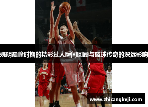 姚明巅峰时期的精彩过人瞬间回顾与篮球传奇的深远影响