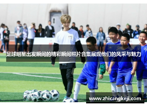 足球明星出发瞬间的精彩瞬间照片合集展现他们的风采与魅力